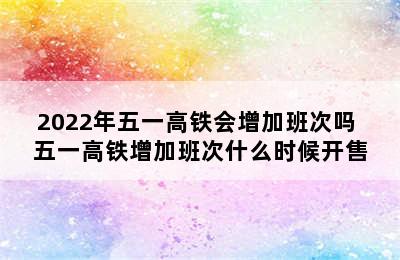 2022年五一高铁会增加班次吗 五一高铁增加班次什么时候开售